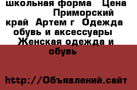 школьная форма › Цена ­ 1 000 - Приморский край, Артем г. Одежда, обувь и аксессуары » Женская одежда и обувь   